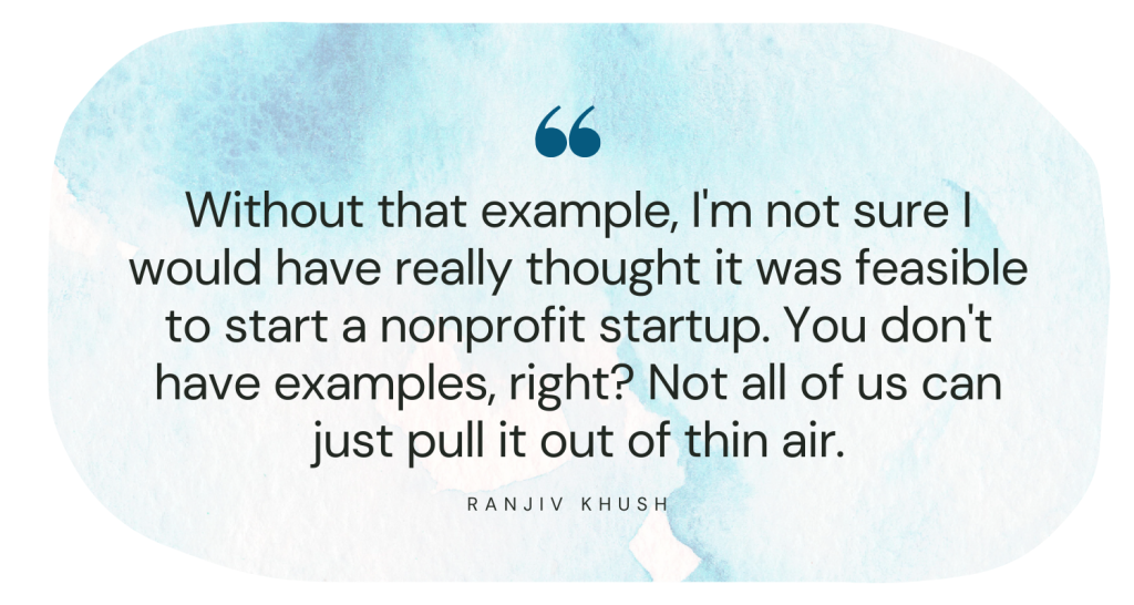 Without that example, I'm not sure I would have really thought it was feasible to start a nonprofit startup. You don't have examples, right? Not all of us can just pull it out of thin air. Ranjiv Khush