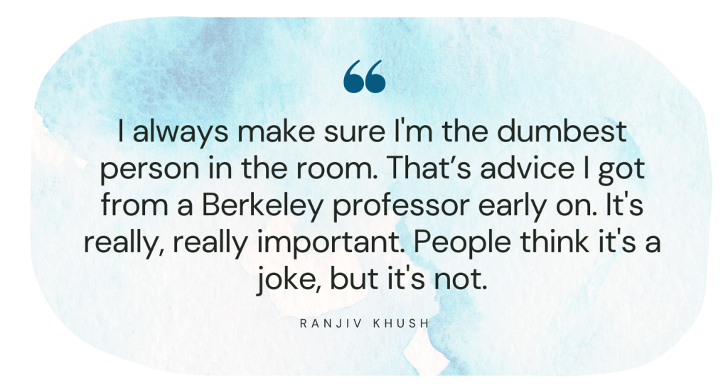 I always make sure I'm the dumbest person in the room. That’s advice I got from a Berkeley professor early on. It's really, really important. People think it's a joke, but it's not. Ranjiv Khush