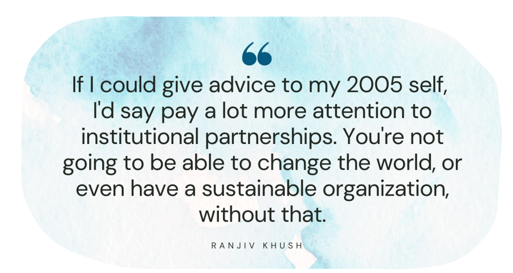 If I could give advice to my 2005 self, I'd say pay a lot more attention to institutional partnerships. You're not going to be able to change the world, or even have a sustainable organization, without that. Ranjiv Khush