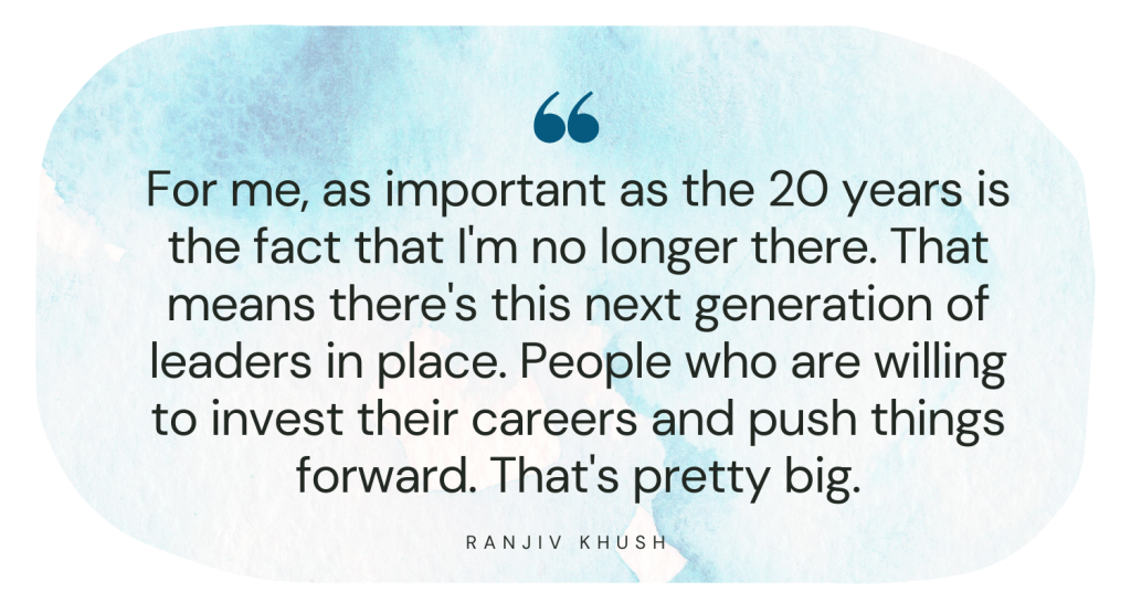 For me, as important as the 20 years is the fact that I'm no longer there. That means there's this next generation of leaders in place. People who are willing to invest their careers and push things forward. That's pretty big. Ranjiv Khush